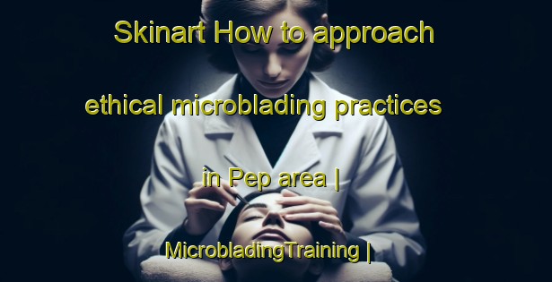 Skinart How to approach ethical microblading practices in Pep area | MicrobladingTraining | MicrobladingClasses | SkinartTraining-United States